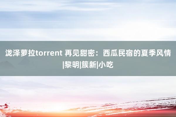 泷泽萝拉torrent 再见甜密：西瓜民宿的夏季风情|黎明|簇新|小吃