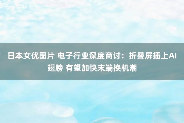 日本女优图片 电子行业深度商讨:折叠屏插上AI翅膀 有望加快末端换机潮