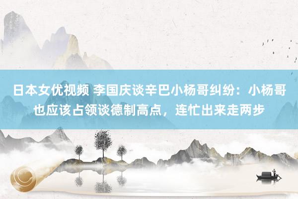 日本女优视频 李国庆谈辛巴小杨哥纠纷：小杨哥也应该占领谈德制高点，连忙出来走两步