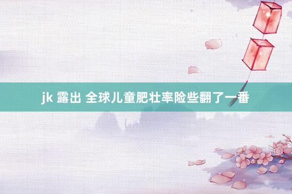 jk 露出 全球儿童肥壮率险些翻了一番