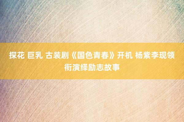 探花 巨乳 古装剧《国色青春》开机 杨紫李现领衔演绎励志故事