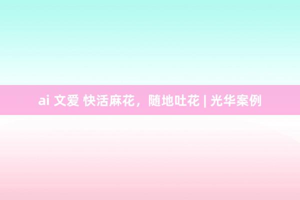 ai 文爱 快活麻花，随地吐花 | 光华案例