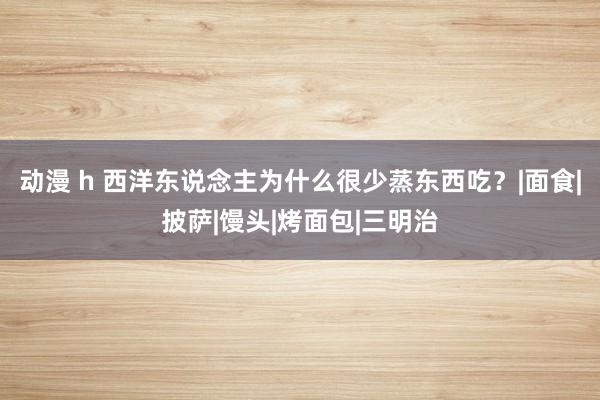 动漫 h 西洋东说念主为什么很少蒸东西吃？|面食|披萨|馒头|烤面包|三明治