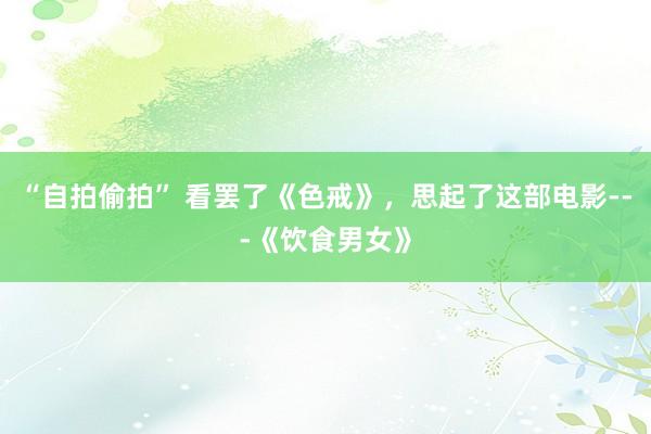 “自拍偷拍” 看罢了《色戒》,思起了这部电影---《饮食男女》