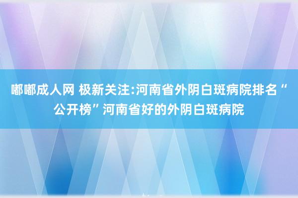 嘟嘟成人网 极新关注:河南省外阴白斑病院排名“公开榜”河南省好的外阴白斑病院