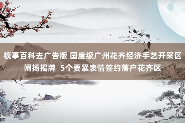 糗事百科去广告版 国度级广州花齐经济手艺开采区阐扬揭牌  5个要紧表情签约落户花齐区