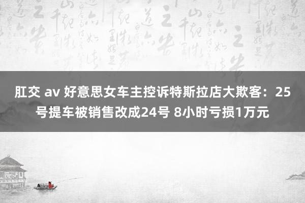 肛交 av 好意思女车主控诉特斯拉店大欺客：25号提车被销售改成24号 8小时亏损1万元