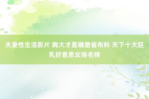 夫妻性生活影片 胸大才是确凿省布料 天下十大巨乳好意思女排名榜