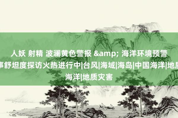 人妖 射精 波澜黄色警报 & 海洋环境预警报处事舒坦度探访火热进行中|台风|海域|海岛|中国海洋|地质灾害
