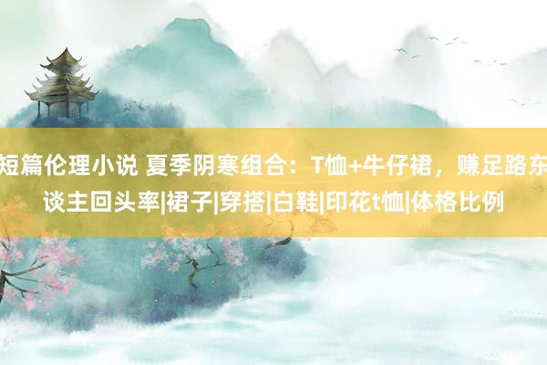 短篇伦理小说 夏季阴寒组合：T恤+牛仔裙，赚足路东谈主回头率|裙子|穿搭|白鞋|印花t恤|体格比例