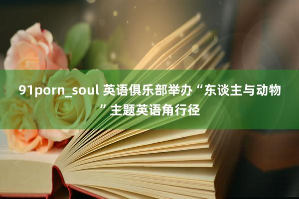 91porn_soul 英语俱乐部举办“东谈主与动物”主题英语角行径
