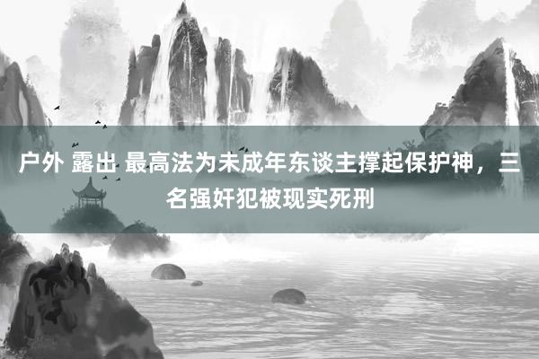 户外 露出 最高法为未成年东谈主撑起保护神，三名强奸犯被现实死刑