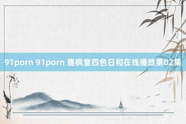 91porn 91porn 鹿枫堂四色日和在线播放第02集