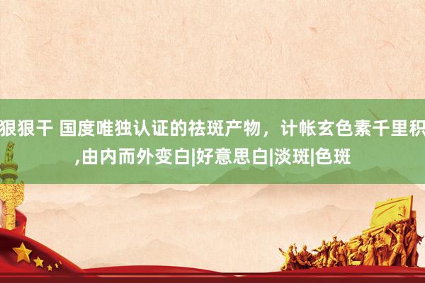狠狠干 国度唯独认证的祛斑产物，计帐玄色素千里积，由内而外变白|好意思白|淡斑|色斑