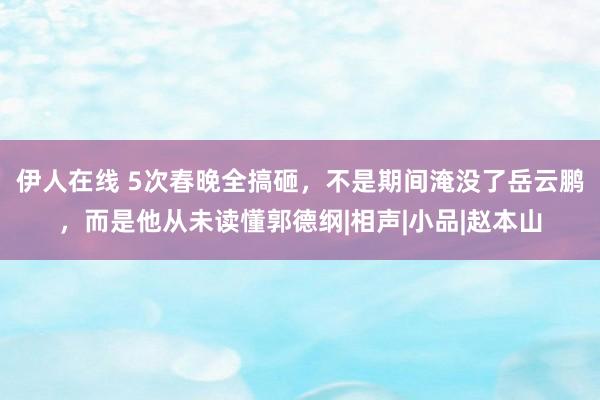 伊人在线 5次春晚全搞砸，不是期间淹没了岳云鹏，而是他从未读懂郭德纲|相声|小品|赵本山