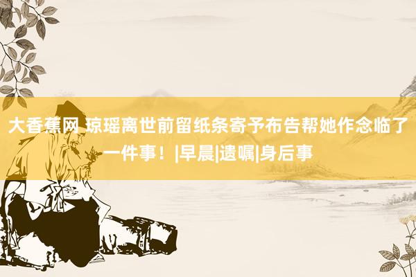 大香蕉网 琼瑶离世前留纸条寄予布告帮她作念临了一件事！|早晨|遗嘱|身后事