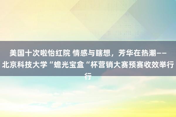 美国十次啦怡红院 情感与瞎想，芳华在热潮——北京科技大学“蟾光宝盒“杯营销大赛预赛收效举行