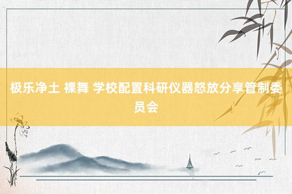 极乐净土 裸舞 学校配置科研仪器怒放分享管制委员会