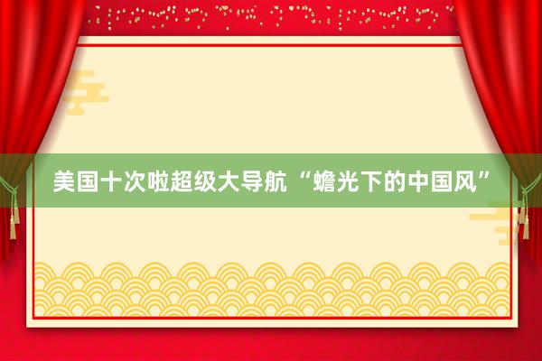 美国十次啦超级大导航 “蟾光下的中国风”