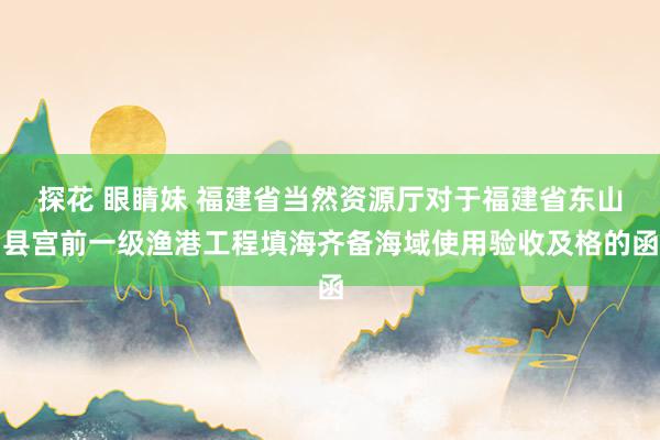探花 眼睛妹 福建省当然资源厅对于福建省东山县宫前一级渔港工程填海齐备海域使用验收及格的函