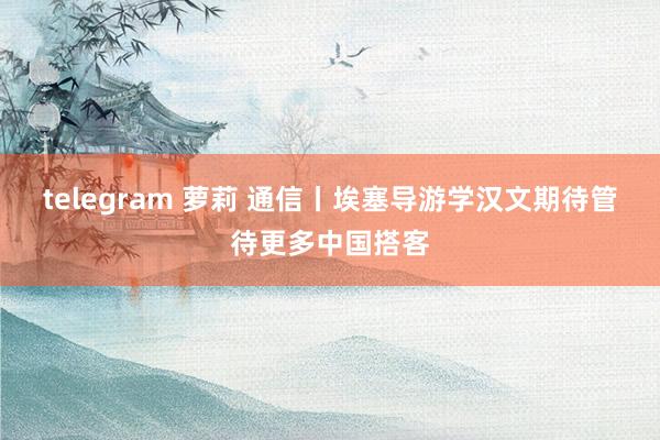 telegram 萝莉 通信丨埃塞导游学汉文　期待管待更多中国搭客