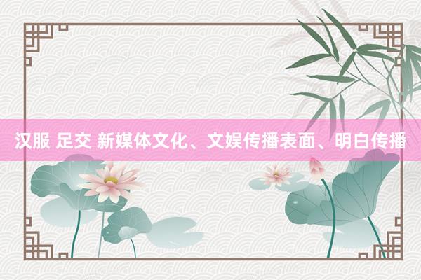 汉服 足交 新媒体文化、文娱传播表面、明白传播
