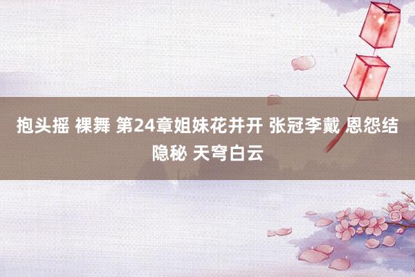 抱头摇 裸舞 第24章　姐妹花并开 张冠李戴 恩怨结隐秘 天穹白云