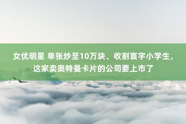 女优明星 单张炒至10万块、收割寰宇小学生，这家卖奥特曼卡片的公司要上市了
