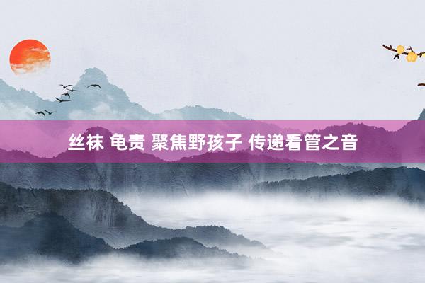 丝袜 龟责 聚焦野孩子 传递看管之音