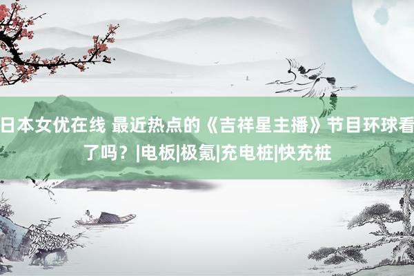 日本女优在线 最近热点的《吉祥星主播》节目环球看了吗？|电板|极氪|充电桩|快充桩