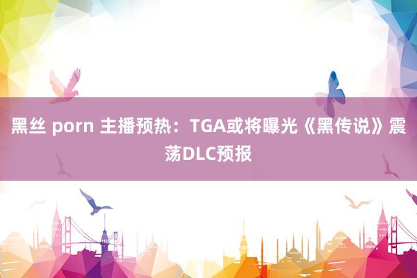 黑丝 porn 主播预热：TGA或将曝光《黑传说》震荡DLC预报