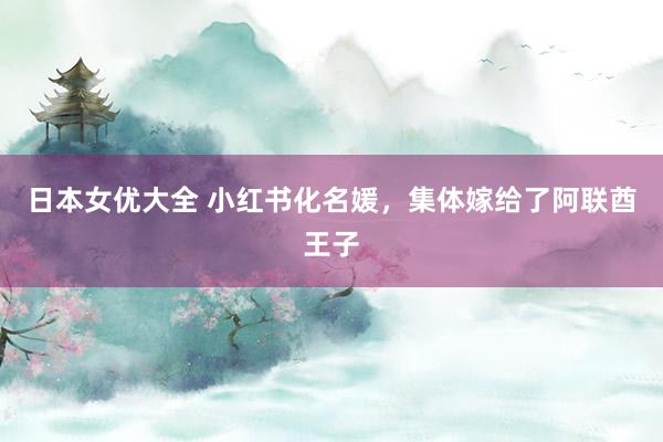 日本女优大全 小红书化名媛，集体嫁给了阿联酋王子