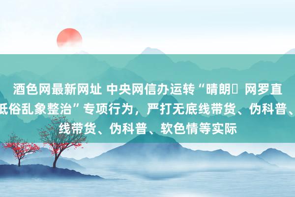 酒色网最新网址 中央网信办运转“晴朗・网罗直播范畴过错和低俗乱象整治”专项行为，严打无底线带货、伪科普、软色情等实际