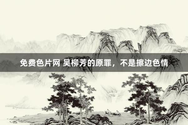 免费色片网 吴柳芳的原罪，不是擦边色情