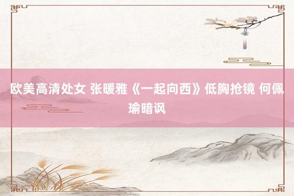 欧美高清处女 张暖雅《一起向西》低胸抢镜 何佩瑜暗讽