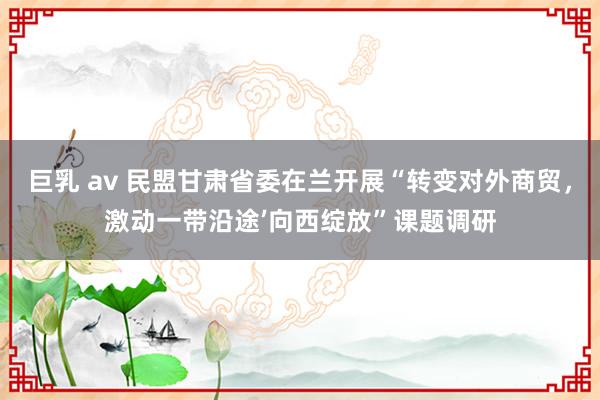 巨乳 av 民盟甘肃省委在兰开展“转变对外商贸，激动一带沿途’向西绽放”课题调研