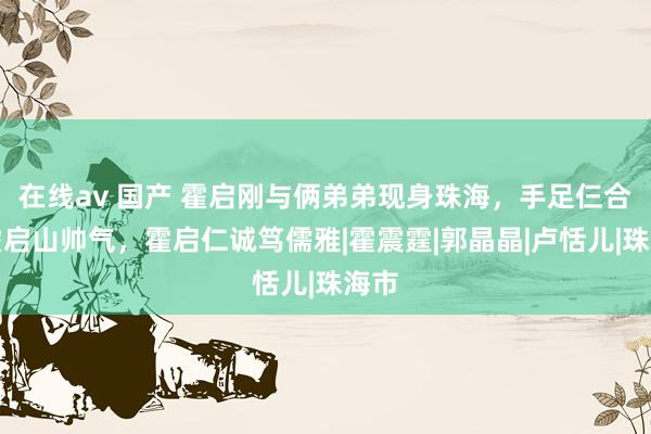 在线av 国产 霍启刚与俩弟弟现身珠海，手足仨合照霍启山帅气，霍启仁诚笃儒雅|霍震霆|郭晶晶|卢恬儿|珠海市