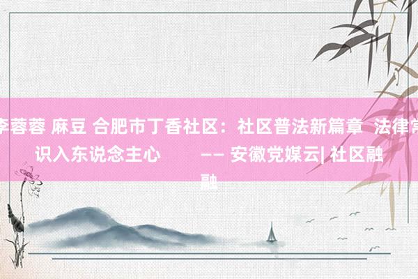李蓉蓉 麻豆 合肥市丁香社区：社区普法新篇章  法律常识入东说念主心        —— 安徽党媒云| 社区融