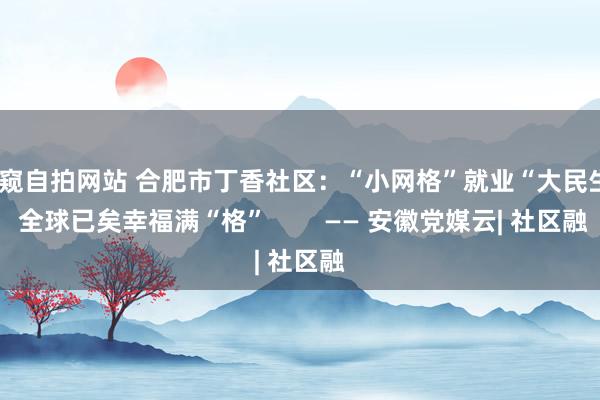 偷窥自拍网站 合肥市丁香社区：“小网格”就业“大民生” 全球已矣幸福满“格”        —— 安徽党媒云| 社区融