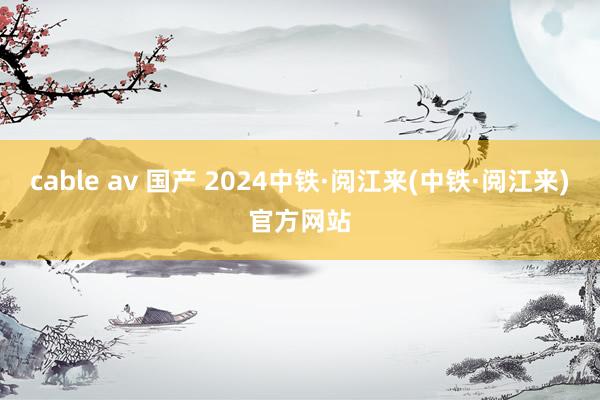 cable av 国产 2024中铁·阅江来(中铁·阅江来)官方网站