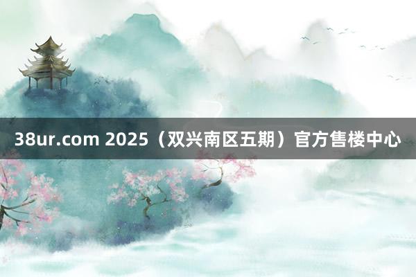 38ur.com 2025（双兴南区五期）官方售楼中心