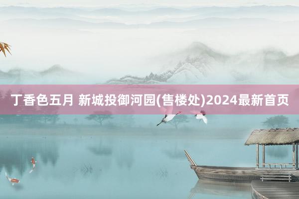 丁香色五月 新城投御河园(售楼处)2024最新首页
