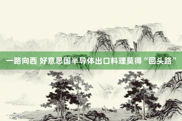 一路向西 好意思国半导体出口料理莫得“回头路”