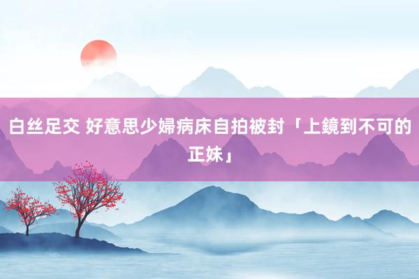 白丝足交 好意思少婦病床自拍　被封「上鏡到不可的正妹」