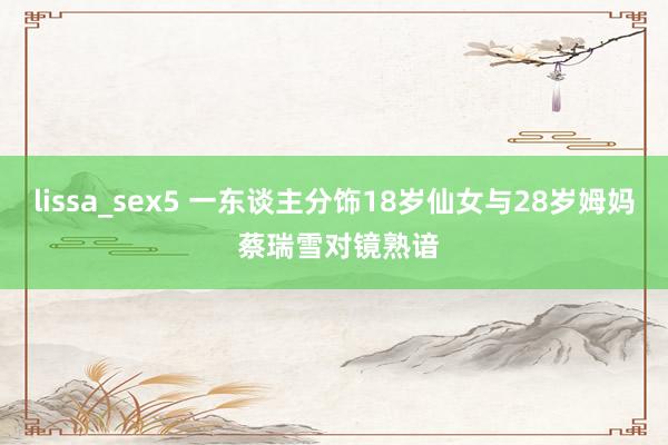 lissa_sex5 一东谈主分饰18岁仙女与28岁姆妈 蔡瑞雪对镜熟谙