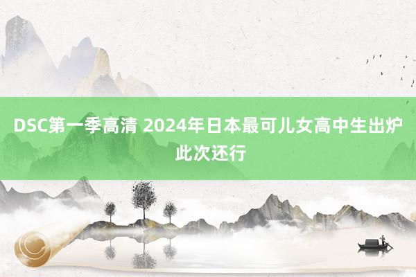 DSC第一季高清 2024年日本最可儿女高中生出炉 此次还行