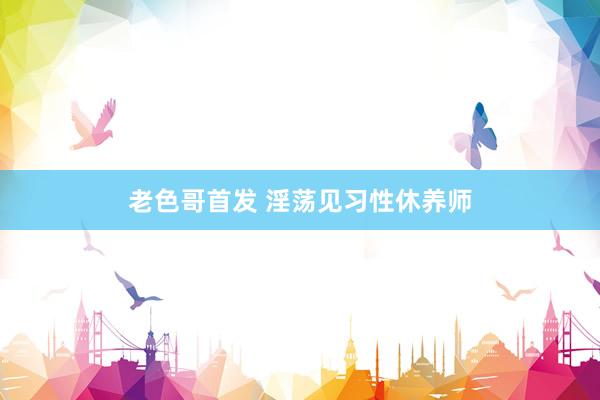 老色哥首发 淫荡见习性休养师