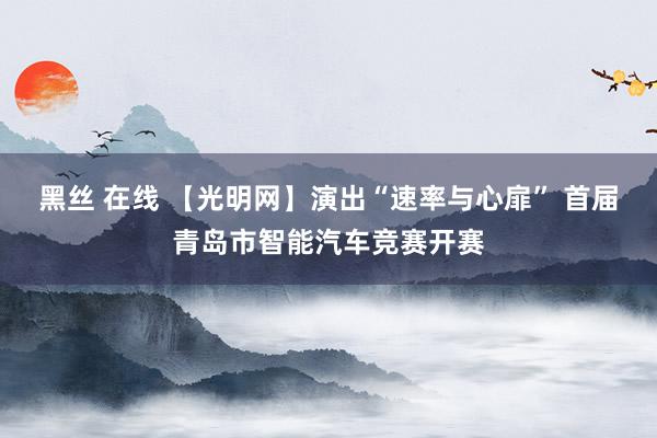 黑丝 在线 【光明网】演出“速率与心扉” 首届青岛市智能汽车竞赛开赛