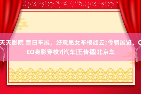 天天影院 昔日车展，好意思女车模如云;今朝展览，CEO身影穿梭?|汽车|王传福|北京车