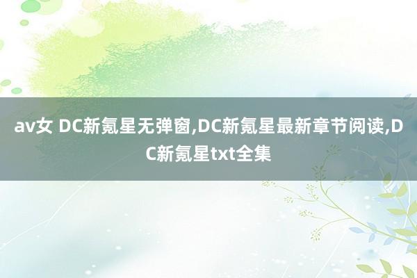av女 DC新氪星无弹窗，DC新氪星最新章节阅读，DC新氪星txt全集